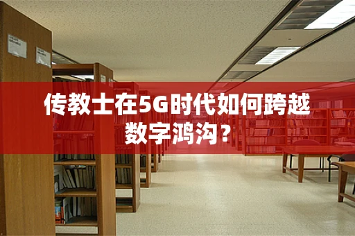 传教士在5G时代如何跨越数字鸿沟？