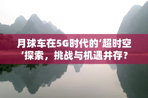 月球车在5G时代的‘超时空’探索，挑战与机遇并存？