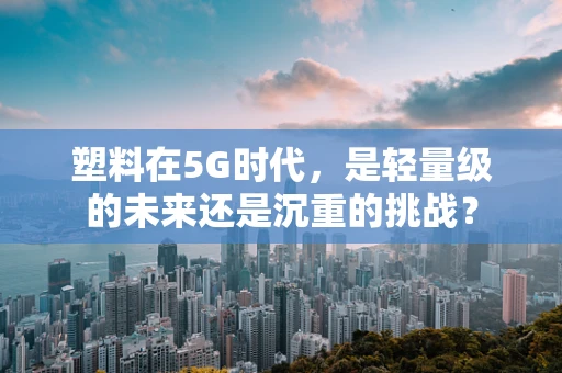 塑料在5G时代，是轻量级的未来还是沉重的挑战？