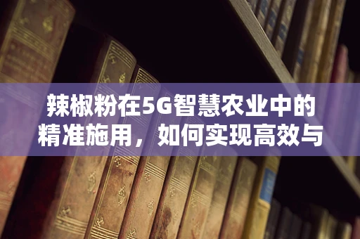 辣椒粉在5G智慧农业中的精准施用，如何实现高效与安全并重？