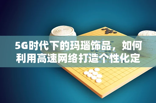 5G时代下的玛瑙饰品，如何利用高速网络打造个性化定制新风尚？