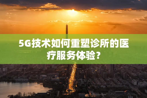 5G技术如何重塑诊所的医疗服务体验？