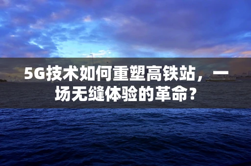 5G技术如何重塑高铁站，一场无缝体验的革命？