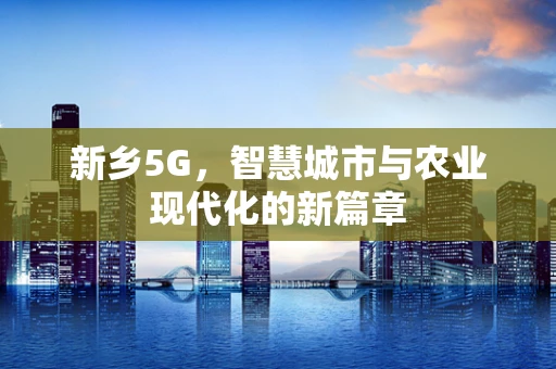 新乡5G，智慧城市与农业现代化的新篇章