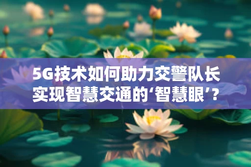 5G技术如何助力交警队长实现智慧交通的‘智慧眼’？