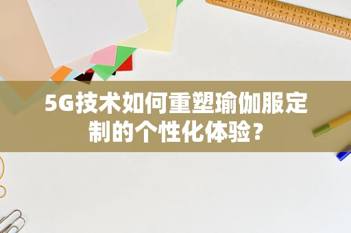 5G技术如何重塑瑜伽服定制的个性化体验？