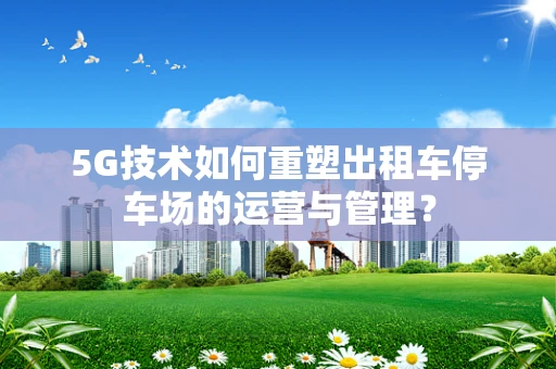 5G技术如何重塑出租车停车场的运营与管理？