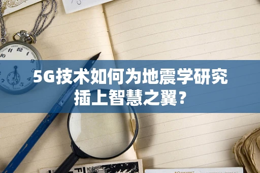 5G技术如何为地震学研究插上智慧之翼？