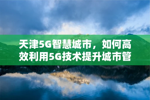 天津5G智慧城市，如何高效利用5G技术提升城市管理效率？