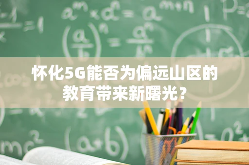 怀化5G能否为偏远山区的教育带来新曙光？