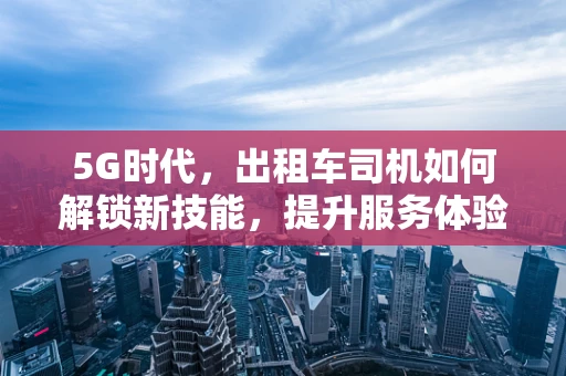 5G时代，出租车司机如何解锁新技能，提升服务体验？