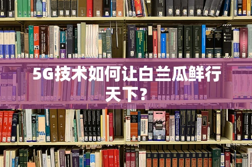 5G技术如何让白兰瓜鲜行天下？