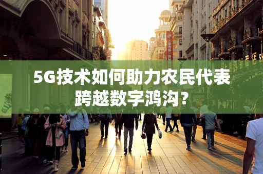 5G技术如何助力农民代表跨越数字鸿沟？