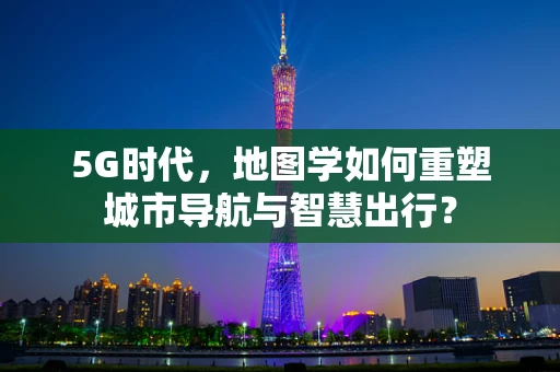 5G时代，地图学如何重塑城市导航与智慧出行？