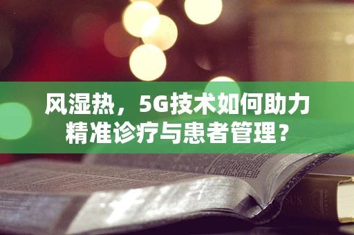 风湿热，5G技术如何助力精准诊疗与患者管理？