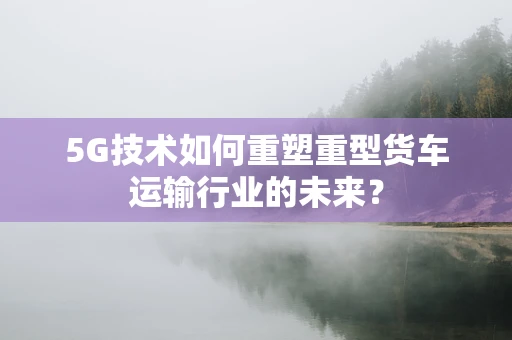 5G技术如何重塑重型货车运输行业的未来？