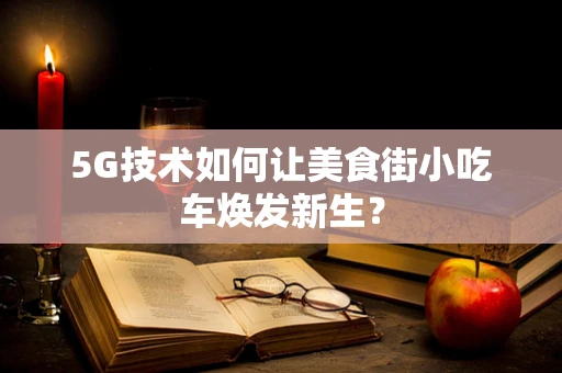 5G技术如何让美食街小吃车焕发新生？