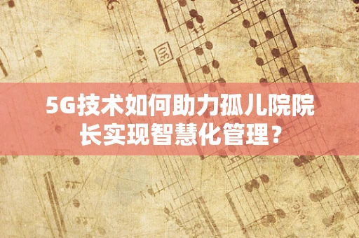 5G技术如何助力孤儿院院长实现智慧化管理？