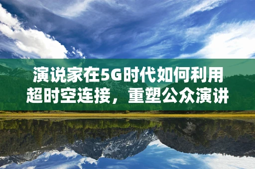 演说家在5G时代如何利用超时空连接，重塑公众演讲的魅力？