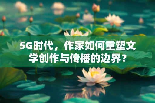 5G时代，作家如何重塑文学创作与传播的边界？