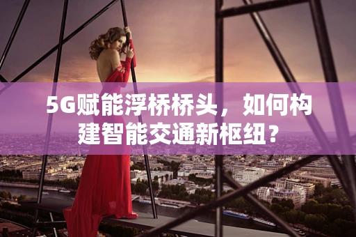 5G赋能浮桥桥头，如何构建智能交通新枢纽？