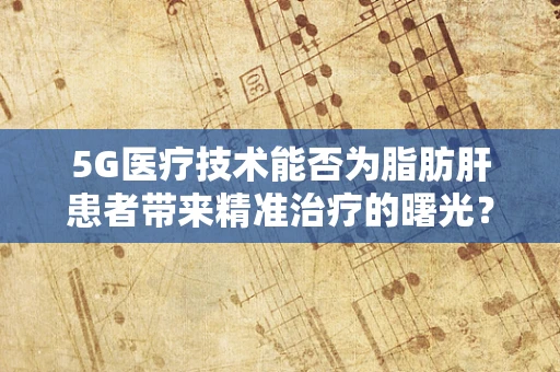 5G医疗技术能否为脂肪肝患者带来精准治疗的曙光？