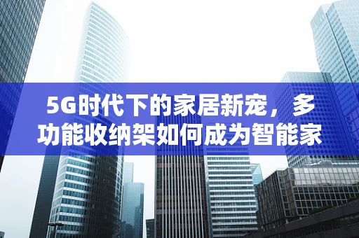 5G时代下的家居新宠，多功能收纳架如何成为智能家居的万能钥匙？