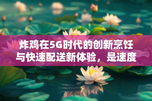 炸鸡在5G时代的创新烹饪与快速配送新体验，是速度与美味的完美结合吗？