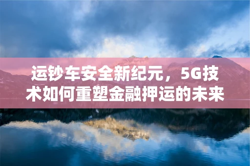 运钞车安全新纪元，5G技术如何重塑金融押运的未来？