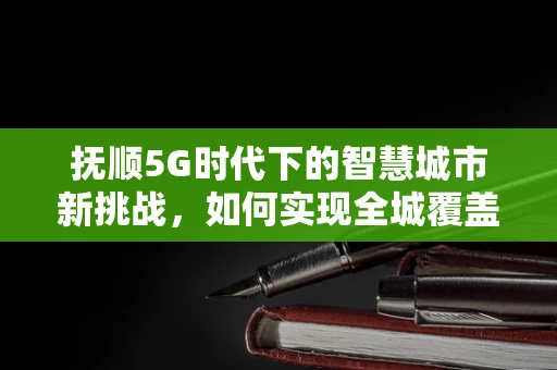 抚顺5G时代下的智慧城市新挑战，如何实现全城覆盖与深度应用？