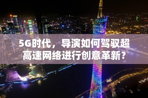 5G时代，导演如何驾驭超高速网络进行创意革新？