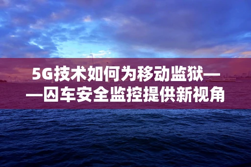 5G技术如何为移动监狱——囚车安全监控提供新视角？