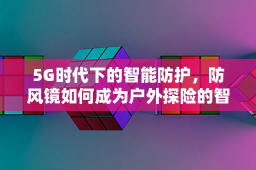 5G时代下的智能防护，防风镜如何成为户外探险的智慧之眼？