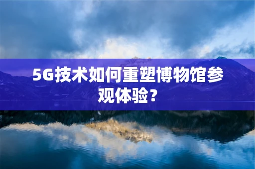 5G技术如何重塑博物馆参观体验？