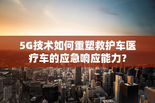 5G技术如何重塑救护车医疗车的应急响应能力？