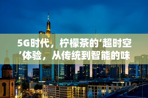 5G时代，柠檬茶的‘超时空’体验，从传统到智能的味觉革新？