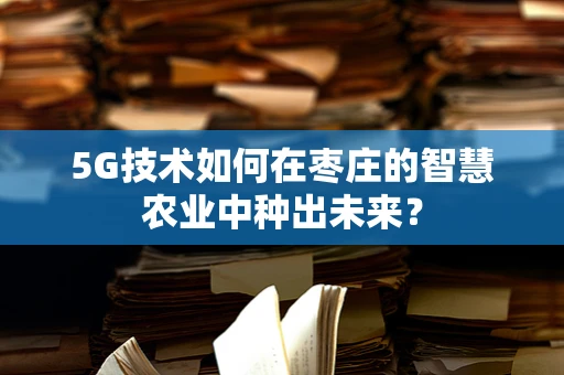 5G技术如何在枣庄的智慧农业中种出未来？