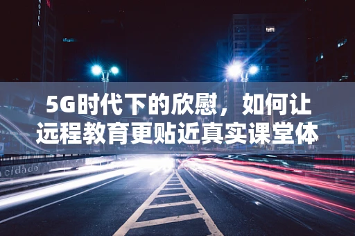 5G时代下的欣慰，如何让远程教育更贴近真实课堂体验？