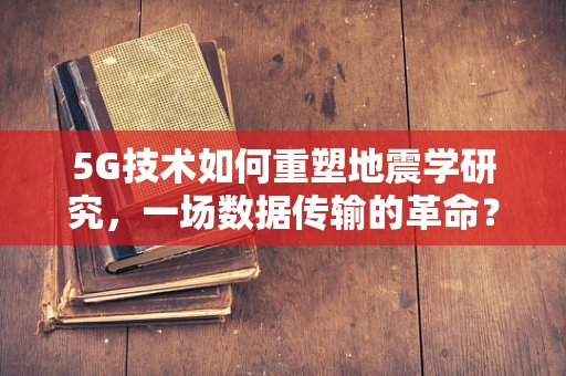 5G技术如何重塑地震学研究，一场数据传输的革命？