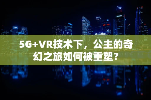 5G+VR技术下，公主的奇幻之旅如何被重塑？