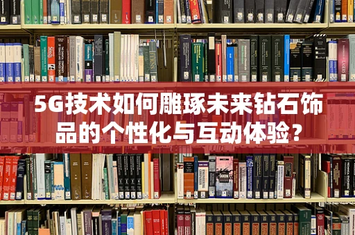 5G技术如何雕琢未来钻石饰品的个性化与互动体验？