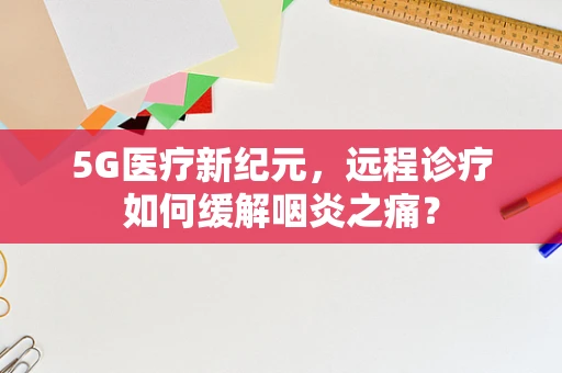 5G医疗新纪元，远程诊疗如何缓解咽炎之痛？