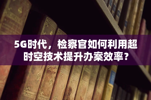 5G时代，检察官如何利用超时空技术提升办案效率？