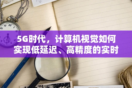 5G时代，计算机视觉如何实现低延迟、高精度的实时监控？