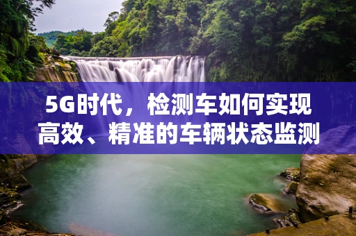 5G时代，检测车如何实现高效、精准的车辆状态监测？