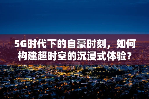 5G时代下的自豪时刻，如何构建超时空的沉浸式体验？