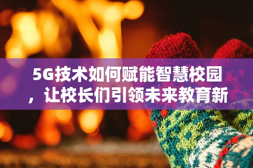 5G技术如何赋能智慧校园，让校长们引领未来教育新风尚？