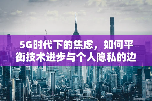 5G时代下的焦虑，如何平衡技术进步与个人隐私的边界？