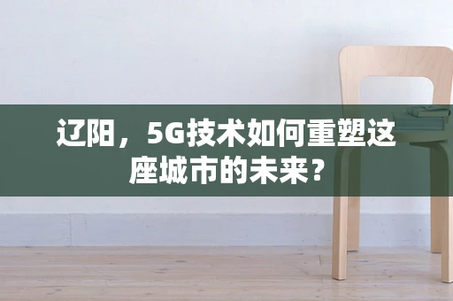 辽阳，5G技术如何重塑这座城市的未来？