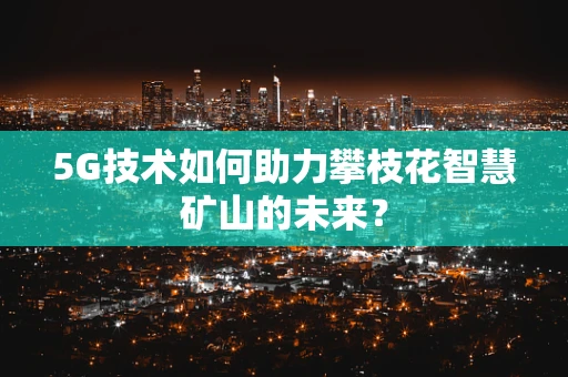 5G技术如何助力攀枝花智慧矿山的未来？